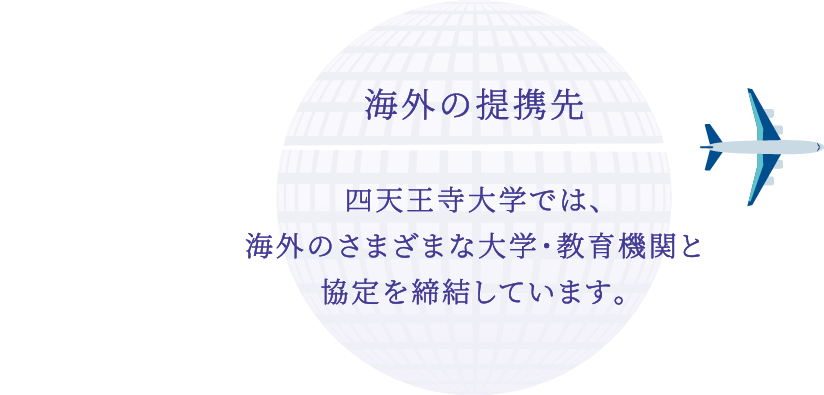 海外の提携先 四天王寺大学では、海外のさまざまな大学・教育機関と協定を締結しています。